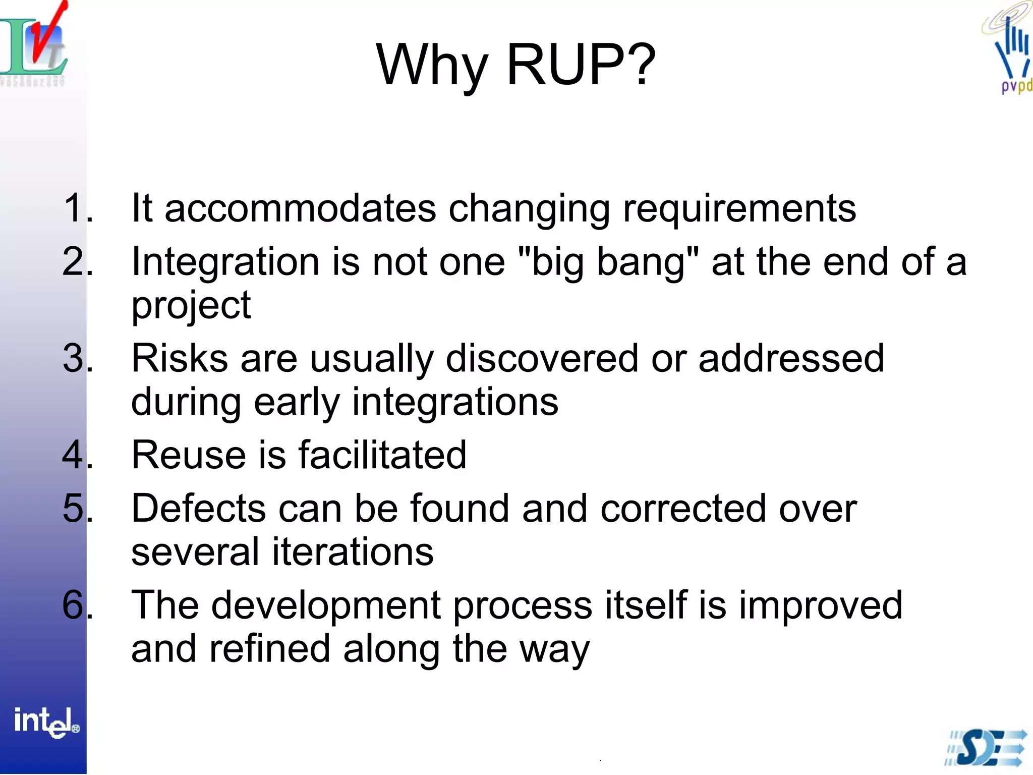 Why RUP?
1. It accommodates changing requirements
2. Integration is not one "big bang" at the end of a
project
3. Risks are usually discovered or addressed
during early integrations
4. Reuse is facilitated
5. Defects can be found and corrected over
several iterations
6. The development process itself is improved
and refined along the way
 
