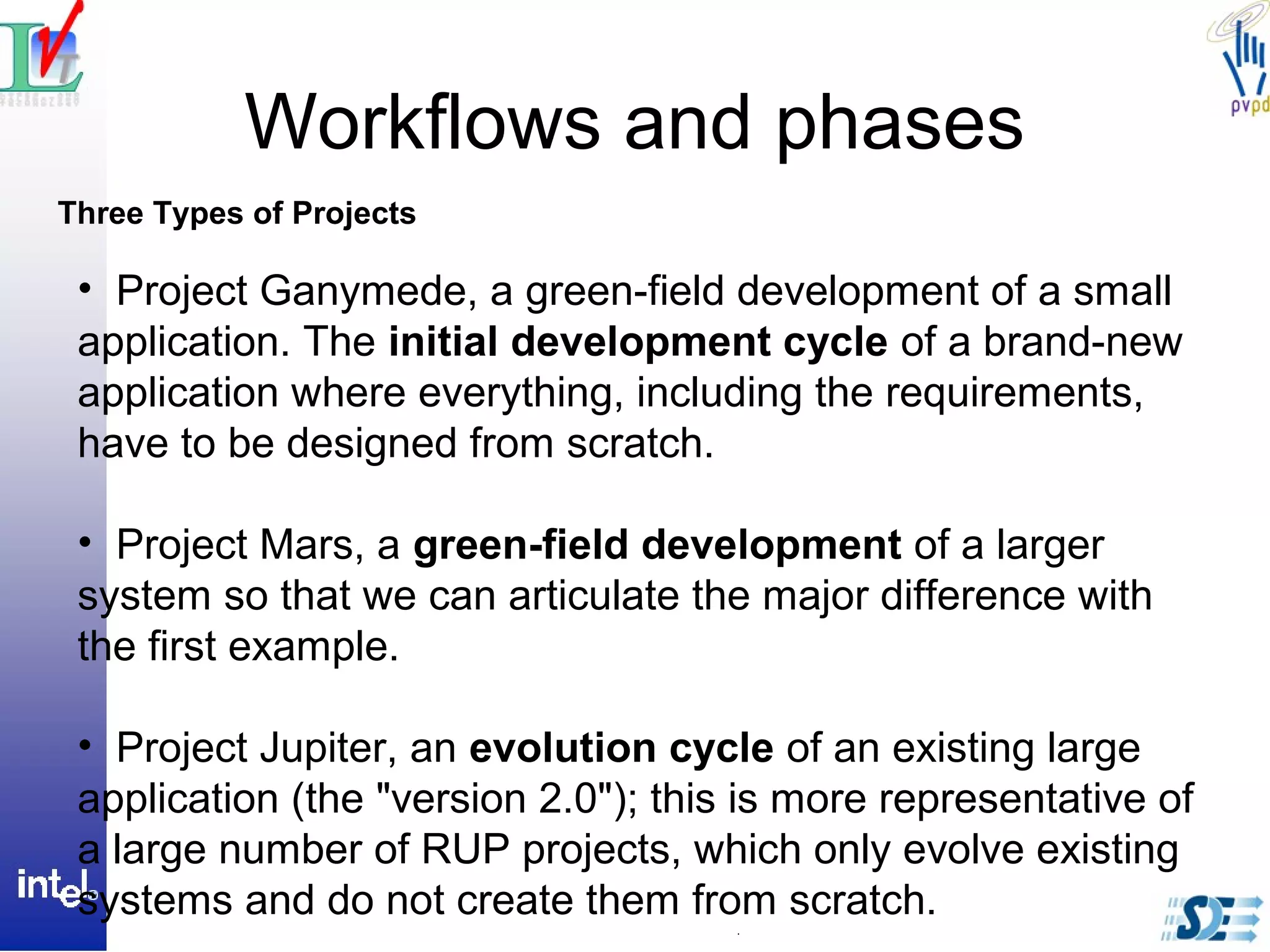 Workflows and phases
Three Types of Projects
• Project Ganymede, a green-field development of a small
application. The initial development cycle of a brand-new
application where everything, including the requirements,
have to be designed from scratch.
• Project Mars, a green-field development of a larger
system so that we can articulate the major difference with
the first example.
• Project Jupiter, an evolution cycle of an existing large
application (the "version 2.0"); this is more representative of
a large number of RUP projects, which only evolve existing
systems and do not create them from scratch.
 