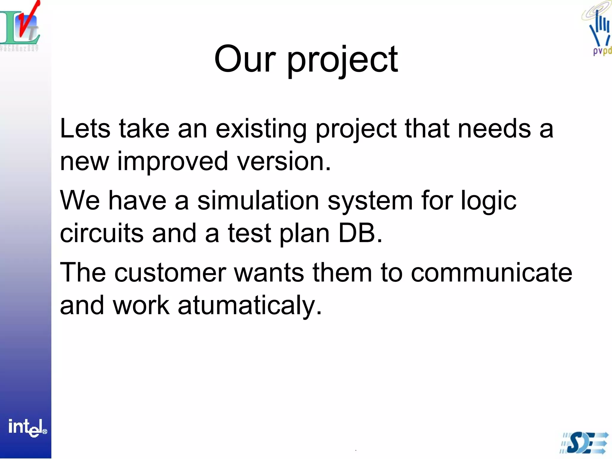 Our project
Lets take an existing project that needs a
new improved version.
We have a simulation system for logic
circuits and a test plan DB.
The customer wants them to communicate
and work atumaticaly.
 