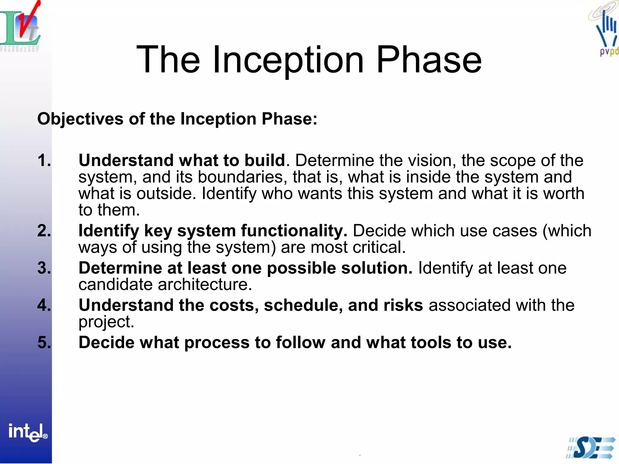 The Inception Phase
Objectives of the Inception Phase:
1. Understand what to build. Determine the vision, the scope of the
system, and its boundaries, that is, what is inside the system and
what is outside. Identify who wants this system and what it is worth
to them.
2. Identify key system functionality. Decide which use cases (which
ways of using the system) are most critical.
3. Determine at least one possible solution. Identify at least one
candidate architecture.
4. Understand the costs, schedule, and risks associated with the
project.
5. Decide what process to follow and what tools to use.
 