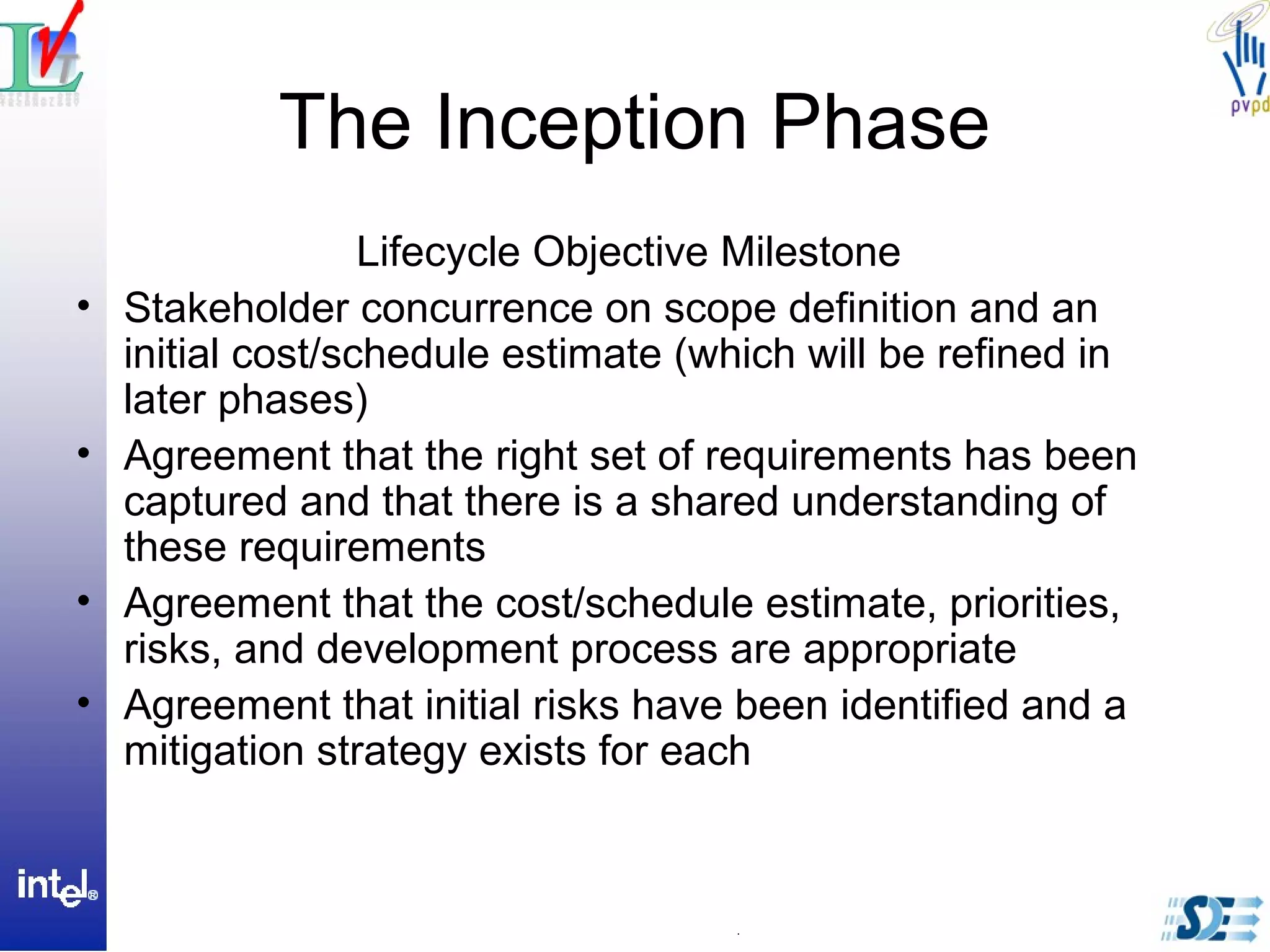 The Inception Phase
Lifecycle Objective Milestone
• Stakeholder concurrence on scope definition and an
initial cost/schedule estimate (which will be refined in
later phases)
• Agreement that the right set of requirements has been
captured and that there is a shared understanding of
these requirements
• Agreement that the cost/schedule estimate, priorities,
risks, and development process are appropriate
• Agreement that initial risks have been identified and a
mitigation strategy exists for each
 
