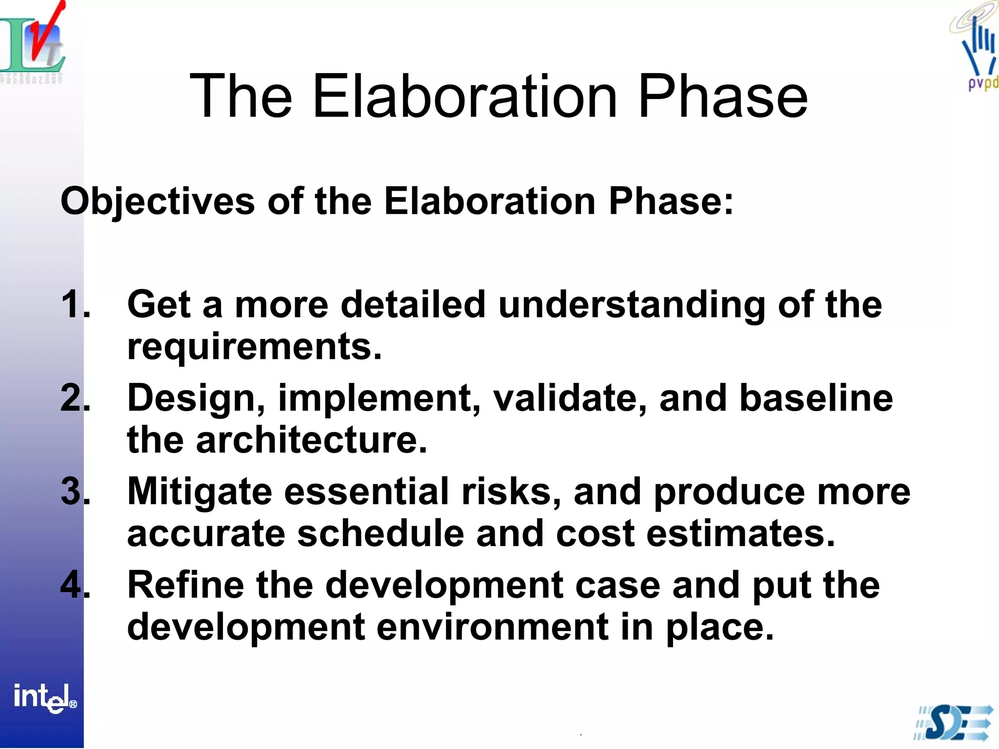 The Elaboration Phase
Objectives of the Elaboration Phase:
1. Get a more detailed understanding of the
requirements.
2. Design, implement, validate, and baseline
the architecture.
3. Mitigate essential risks, and produce more
accurate schedule and cost estimates.
4. Refine the development case and put the
development environment in place.
 
