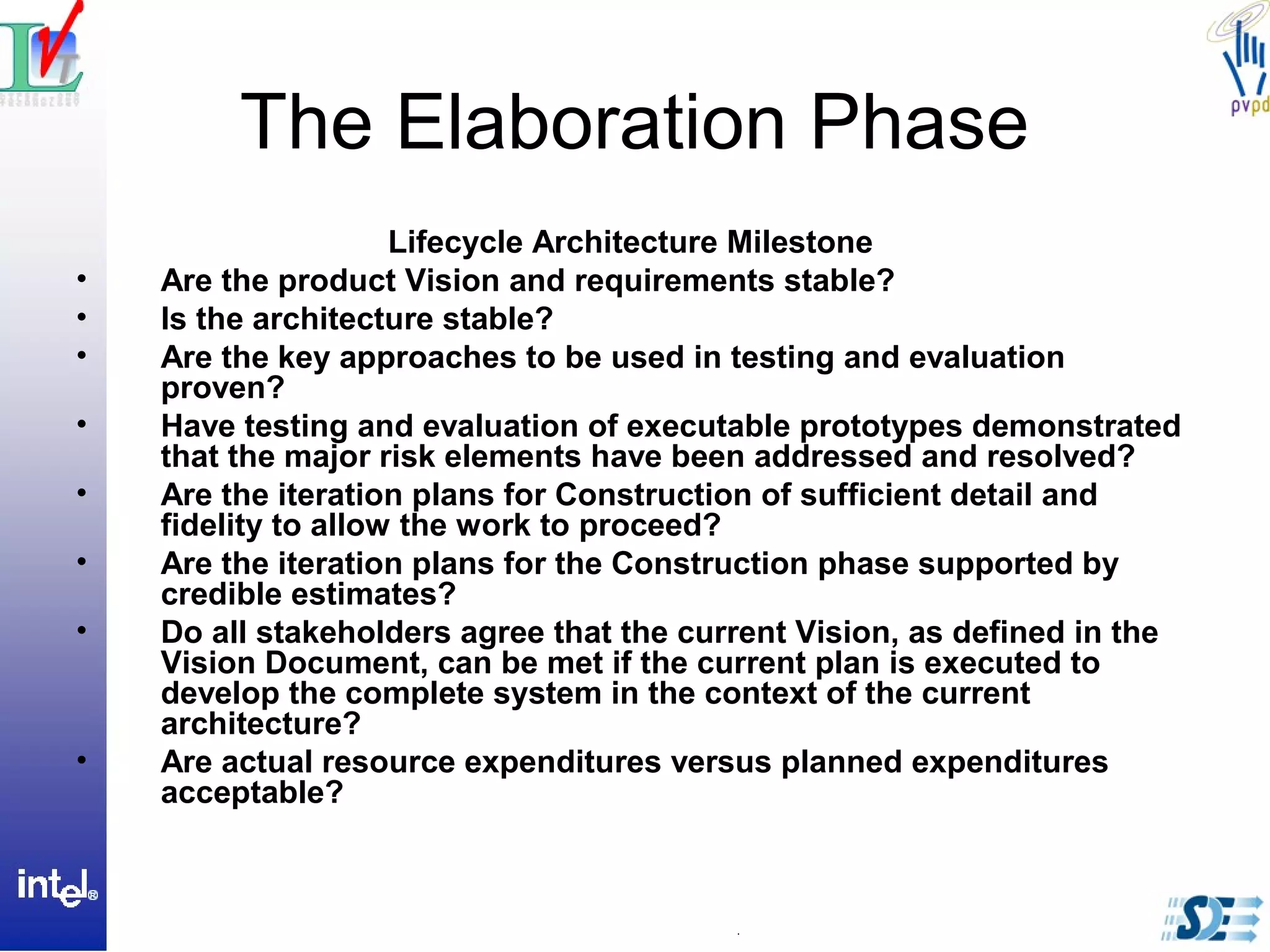 The Elaboration Phase
Lifecycle Architecture Milestone
• Are the product Vision and requirements stable?
• Is the architecture stable?
• Are the key approaches to be used in testing and evaluation
proven?
• Have testing and evaluation of executable prototypes demonstrated
that the major risk elements have been addressed and resolved?
• Are the iteration plans for Construction of sufficient detail and
fidelity to allow the work to proceed?
• Are the iteration plans for the Construction phase supported by
credible estimates?
• Do all stakeholders agree that the current Vision, as defined in the
Vision Document, can be met if the current plan is executed to
develop the complete system in the context of the current
architecture?
• Are actual resource expenditures versus planned expenditures
acceptable?
 