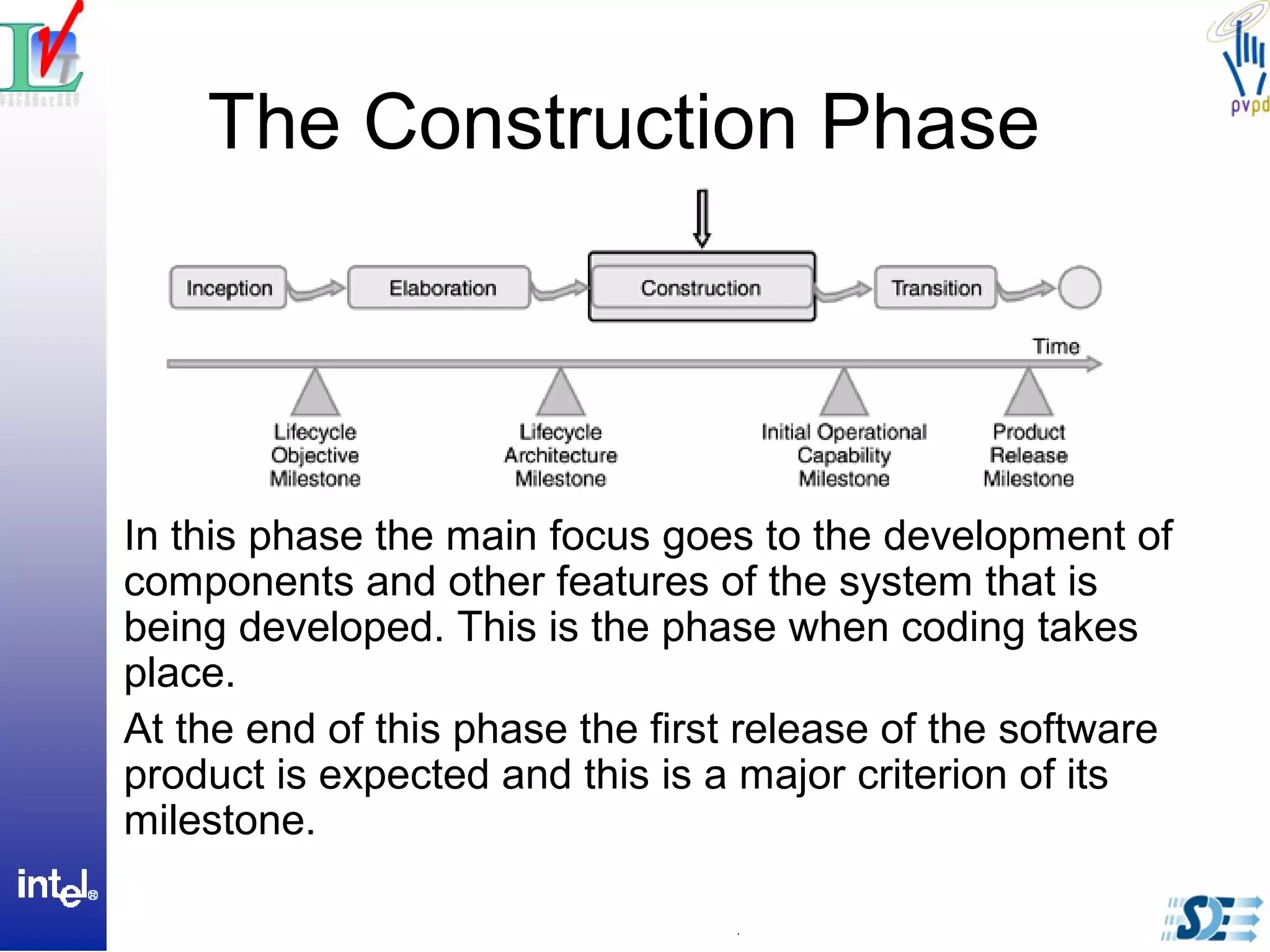 The Construction Phase
In this phase the main focus goes to the development of
components and other features of the system that is
being developed. This is the phase when coding takes
place.
At the end of this phase the first release of the software
product is expected and this is a major criterion of its
milestone.
 