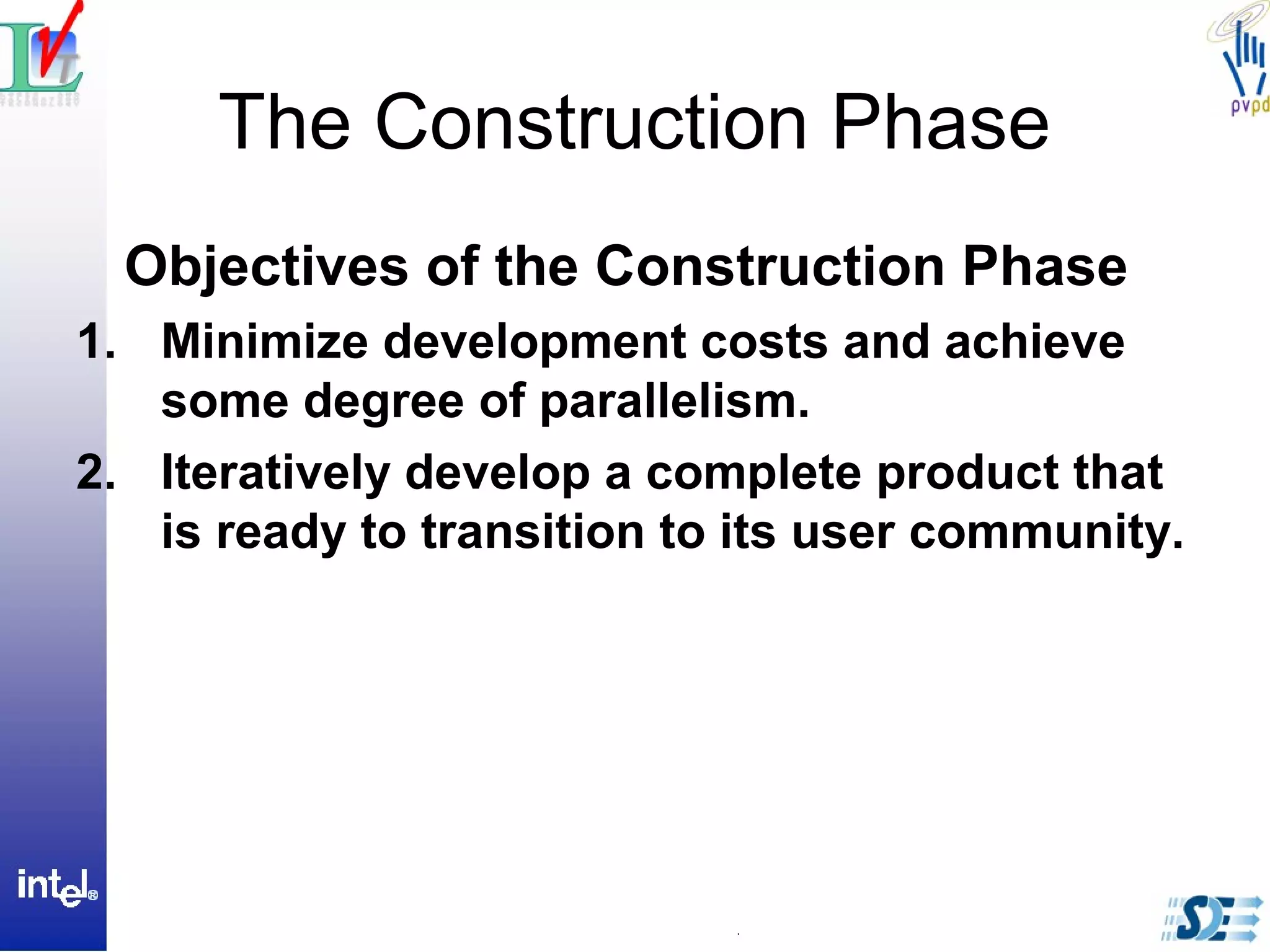 The Construction Phase
Objectives of the Construction Phase
1. Minimize development costs and achieve
some degree of parallelism.
2. Iteratively develop a complete product that
is ready to transition to its user community.
 