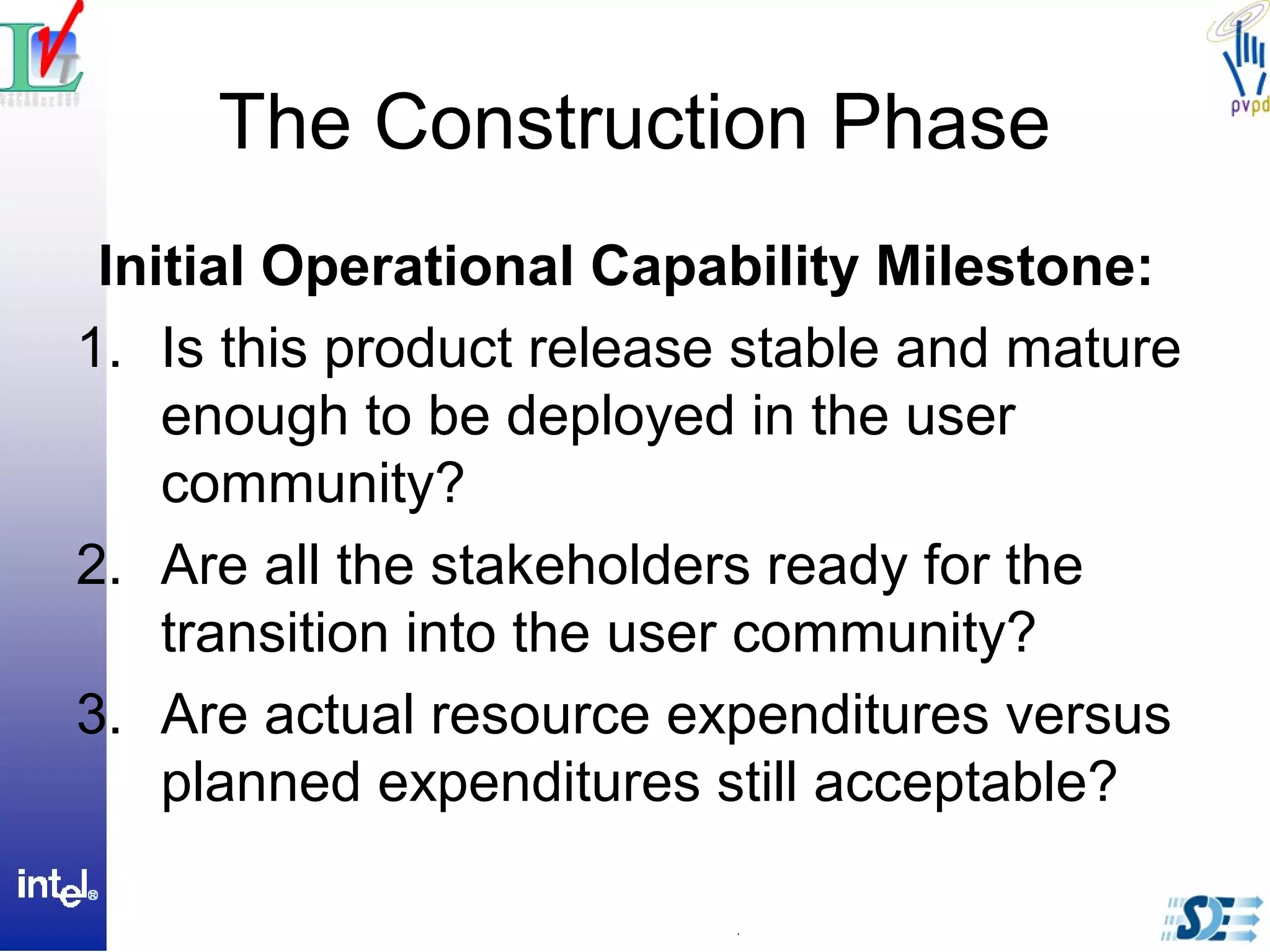 The Construction Phase
Initial Operational Capability Milestone:
1. Is this product release stable and mature
enough to be deployed in the user
community?
2. Are all the stakeholders ready for the
transition into the user community?
3. Are actual resource expenditures versus
planned expenditures still acceptable?
 