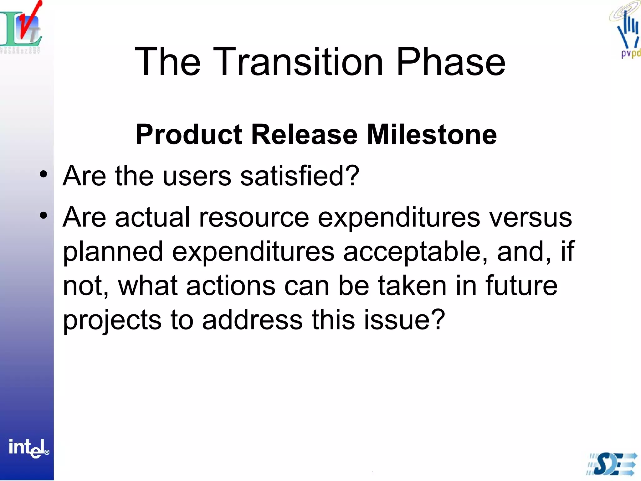 The Transition Phase
Product Release Milestone
• Are the users satisfied?
• Are actual resource expenditures versus
planned expenditures acceptable, and, if
not, what actions can be taken in future
projects to address this issue?
 