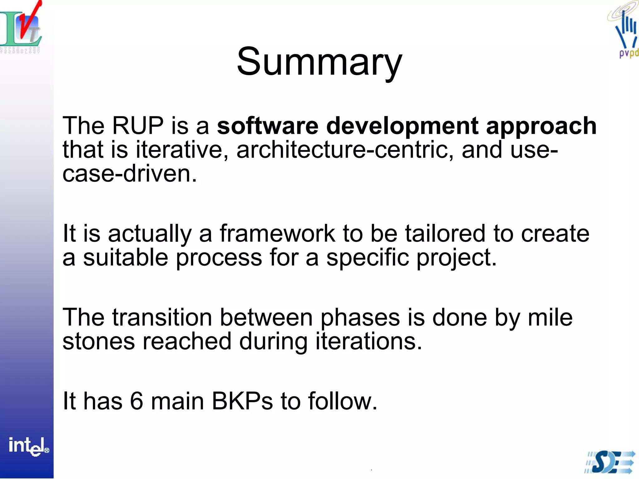 Summary
The RUP is a software development approach
that is iterative, architecture-centric, and use-
case-driven.
It is actually a framework to be tailored to create
a suitable process for a specific project.
The transition between phases is done by mile
stones reached during iterations.
It has 6 main BKPs to follow.
 