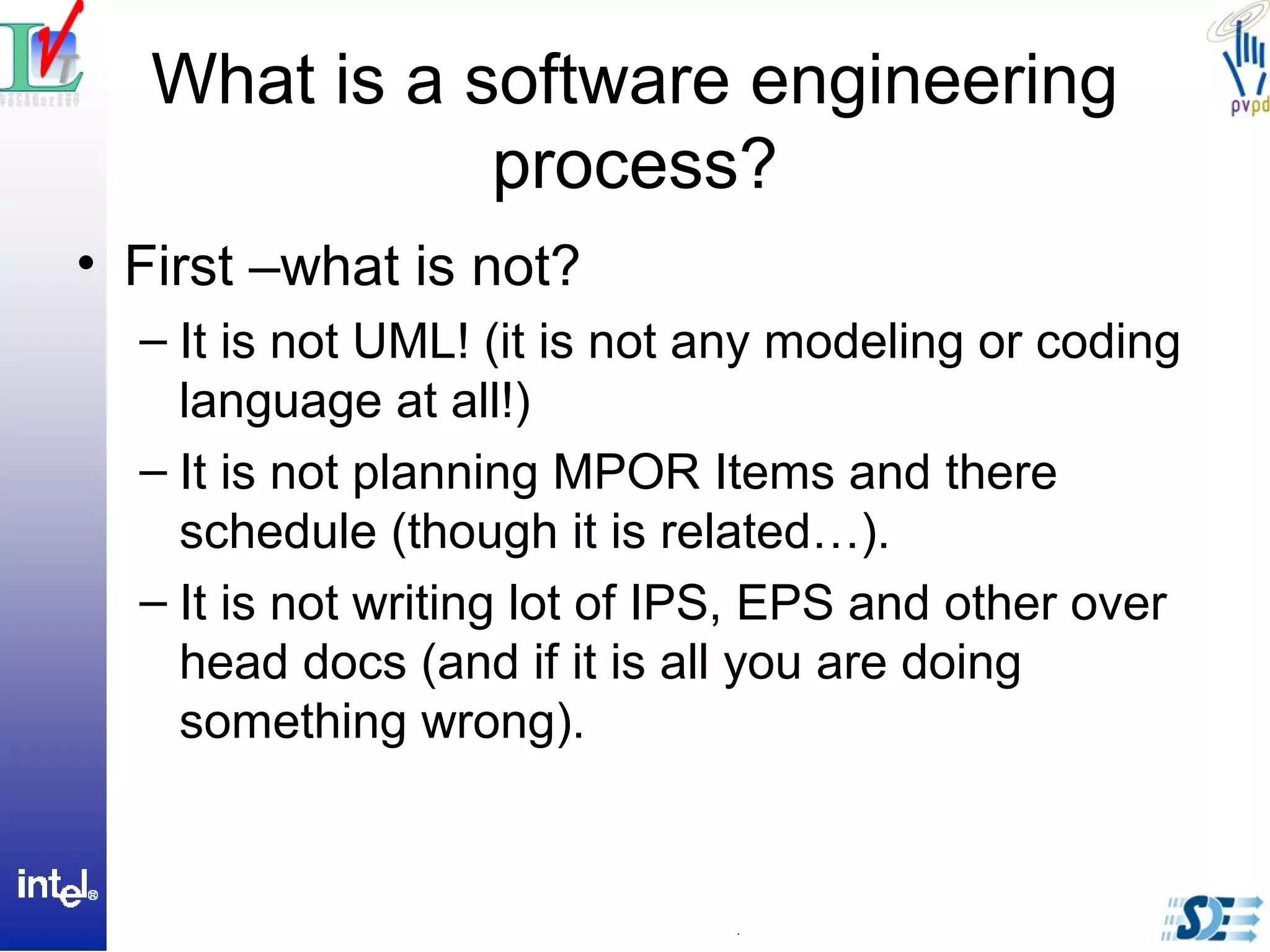 What is a software engineering
process?
• First –what is not?
– It is not UML! (it is not any modeling or coding
language at all!)
– It is not planning MPOR Items and there
schedule (though it is related…).
– It is not writing lot of IPS, EPS and other over
head docs (and if it is all you are doing
something wrong).
 