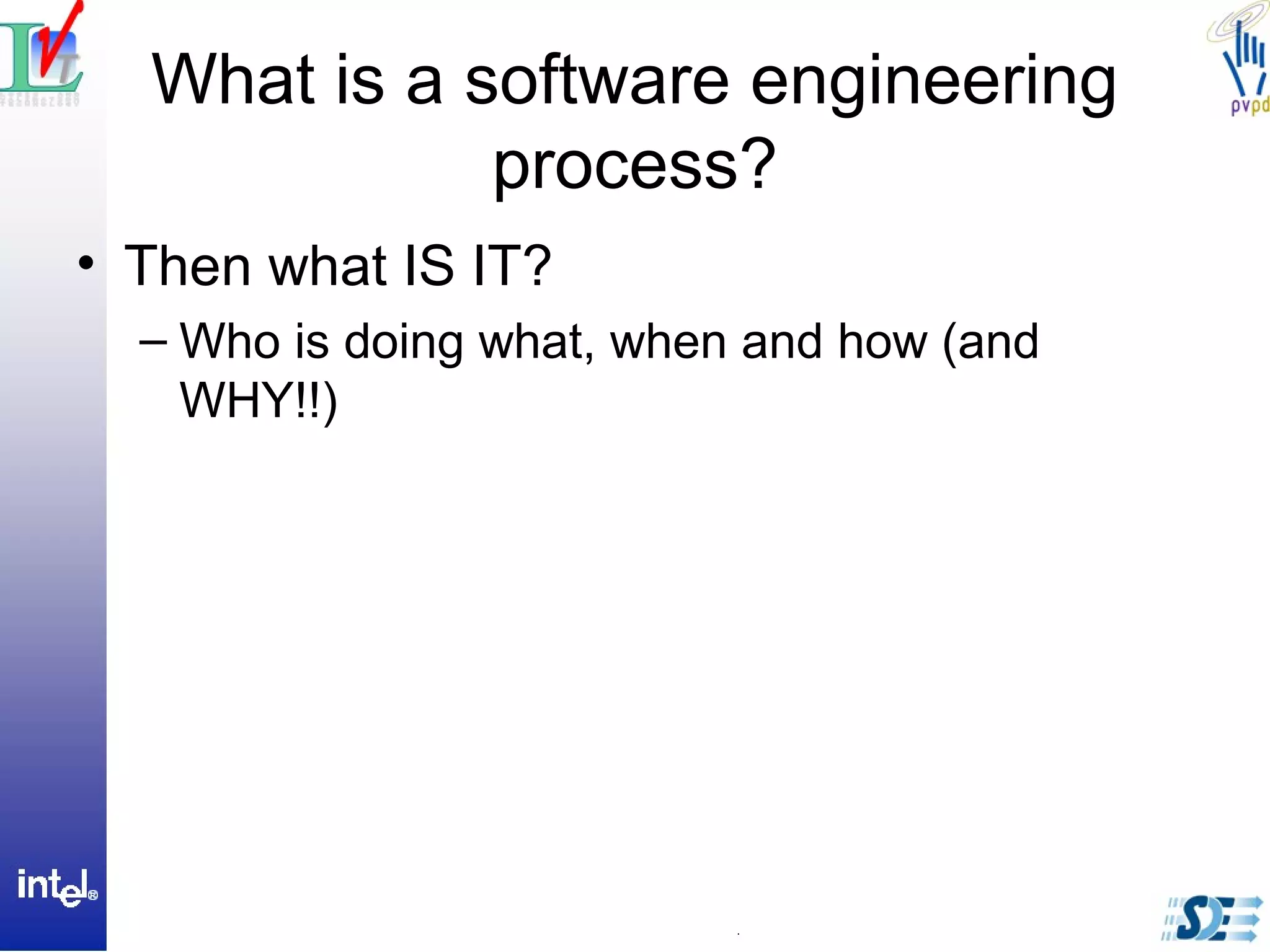 What is a software engineering
process?
• Then what IS IT?
– Who is doing what, when and how (and
WHY!!)
 