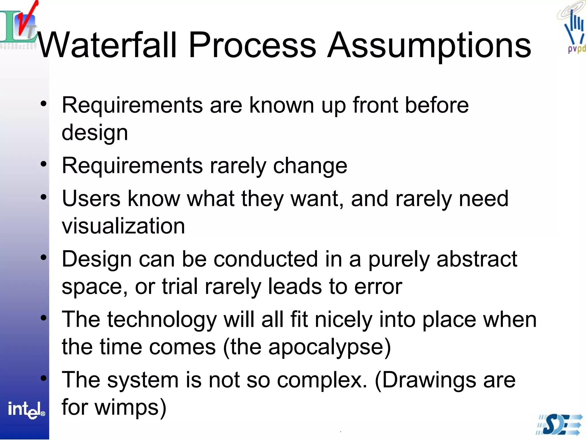 Waterfall Process Assumptions
• Requirements are known up front before
design
• Requirements rarely change
• Users know what they want, and rarely need
visualization
• Design can be conducted in a purely abstract
space, or trial rarely leads to error
• The technology will all fit nicely into place when
the time comes (the apocalypse)
• The system is not so complex. (Drawings are
for wimps)
 