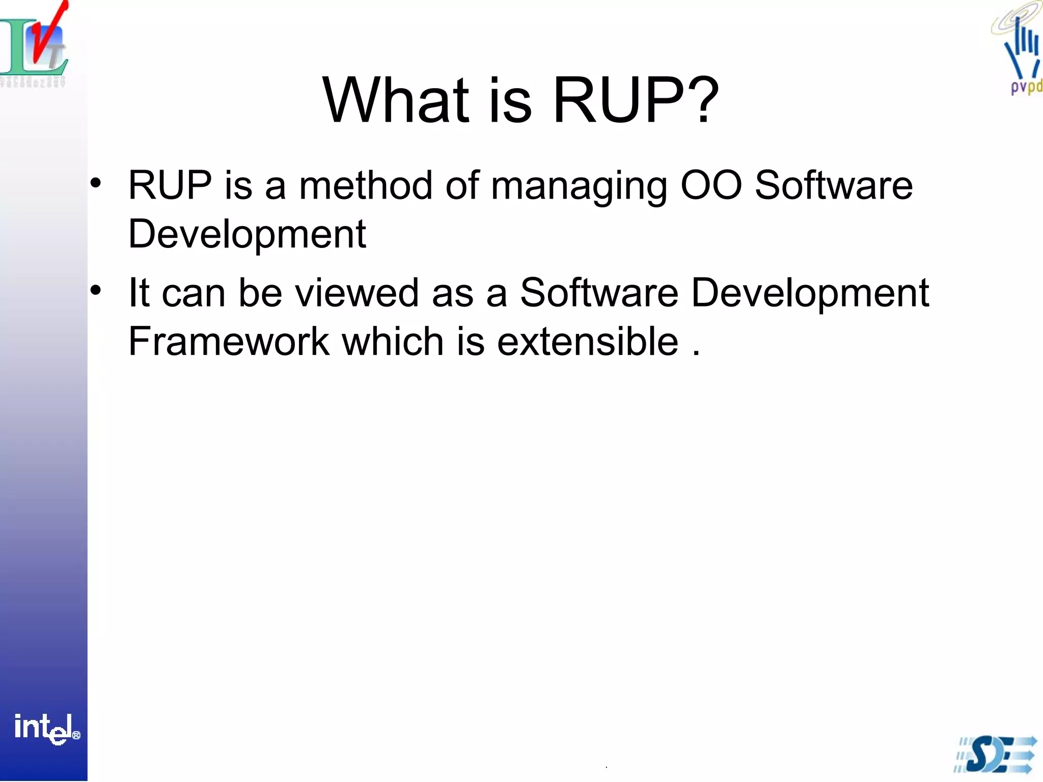 What is RUP?
• RUP is a method of managing OO Software
Development
• It can be viewed as a Software Development
Framework which is extensible .
 