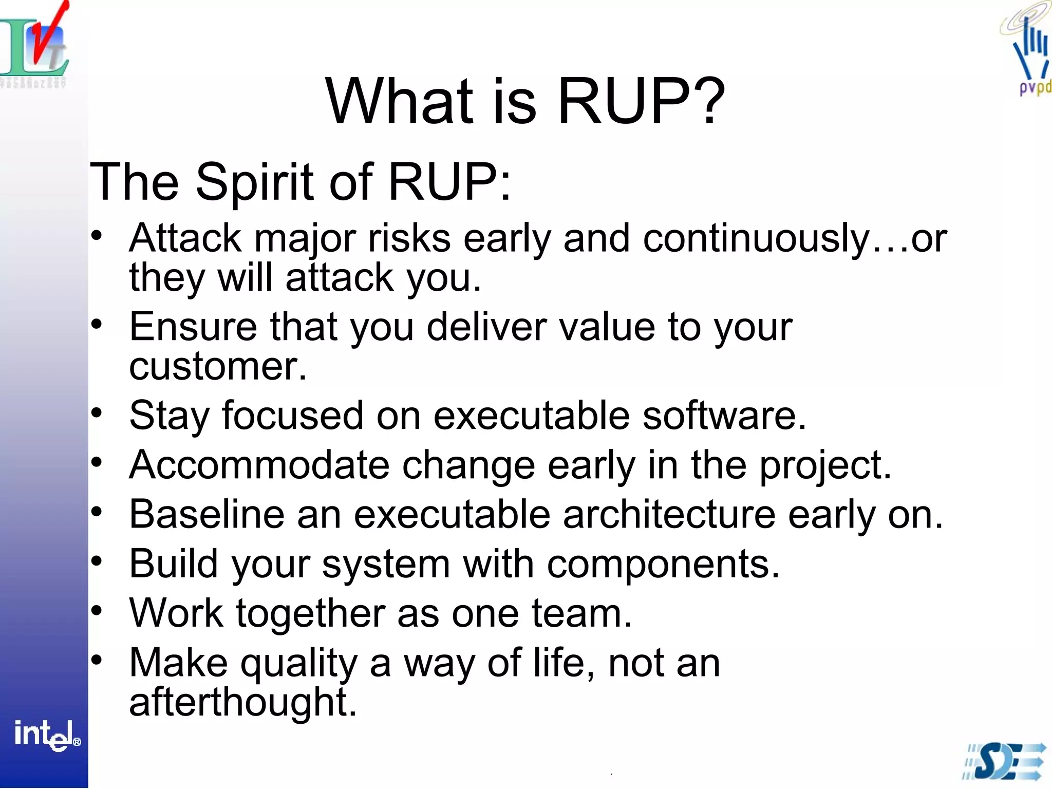 What is RUP?
The Spirit of RUP:
• Attack major risks early and continuously…or
they will attack you.
• Ensure that you deliver value to your
customer.
• Stay focused on executable software.
• Accommodate change early in the project.
• Baseline an executable architecture early on.
• Build your system with components.
• Work together as one team.
• Make quality a way of life, not an
afterthought.
 
