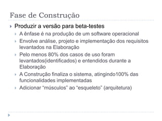 Fase de Construção
 Produzir a versão para beta-testes
 A ênfase é na produção de um software operacional
 Envolve análise, projeto e implementação dos requisitos
levantados na Elaboração
 Pelo menos 80% dos casos de uso foram
levantados(identificados) e entendidos durante a
Elaboração
 A Construção finaliza o sistema, atingindo100% das
funcionalidades implementadas
 Adicionar “músculos” ao “esqueleto” (arquitetura)
 