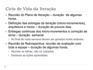 Ciclo de Vida da Iteração
 Reunião do Plano de Iteração – duração de algumas
horas.
 Definição das entregas da iteração (micro-incrementos),
arquitetura e riscos – duração de poucos dias.
 Entregas contínuas dos micro-incrementos e correção de
erros – duração semanal.
 Ao final de cada semana devem ser gerados builds estáveis.
 Reunião de Retrospectiva: reunião de avaliação com
toda a equipe – duração de algumas horas.
 Abordar as falhas, não os culpados.
 Destacar as lições aprendidas.
 