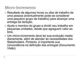 Micro-Incremento
 Resultado de algumas horas ou dias de trabalho de
uma pessoa (eventualmente pode-se considerar
uma pequeno grupo de trabalho) para alcançar uma
entrega da iteração.
 Ajuda o membro do grupo a dividir seu trabalho em
pequenas unidades, desde que agreguem valor ao
time.
 Um micro-incremento deve ter sua evolução media
diariamente, além de atender às necessidades dos
Stakeholders. Portanto, é importante sua
concordância na definição das entregas (Documento
Visão).
 