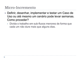 Micro-Incremento
 Definir, desenhar, implementar e testar um Caso de
Uso ou até mesmo um cenário pode levar semanas.
Como proceder?
 Divida o trabalho em sub-fluxos menores de forma que
cada um não dure mais que alguns dias.
 
