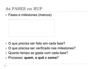 As FASES no RUP
 Fases e milestones (marcos)
 O que precisa ser feito em cada fase?
 O que precisa ser verificado nas milestones?
 Quanto tempo se gasta com cada fase?
 Processo: quem, o quê e como?
 