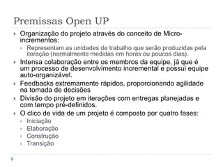 Premissas Open UP
 Organização do projeto através do conceito de Micro-
incrementos:
 Representam as unidades de trabalho que serão produzidas pela
iteração (normalmente medidas em horas ou poucos dias).
 Intensa colaboração entre os membros da equipe, já que é
um processo de desenvolvimento incremental e possui equipe
auto-organizável.
 Feedbacks extremamente rápidos, proporcionando agilidade
na tomada de decisões
 Divisão do projeto em iterações com entregas planejadas e
com tempo pré-definidos.
 O clico de vida de um projeto é composto por quatro fases:
 Iniciação
 Elaboração
 Construção
 Transição
 