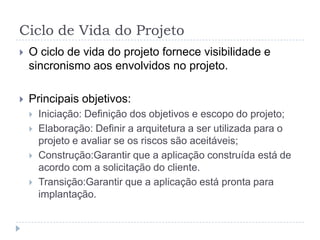 Ciclo de Vida do Projeto
 O ciclo de vida do projeto fornece visibilidade e
sincronismo aos envolvidos no projeto.
 Principais objetivos:
 Iniciação: Definição dos objetivos e escopo do projeto;
 Elaboração: Definir a arquitetura a ser utilizada para o
projeto e avaliar se os riscos são aceitáveis;
 Construção:Garantir que a aplicação construída está de
acordo com a solicitação do cliente.
 Transição:Garantir que a aplicação está pronta para
implantação.
 