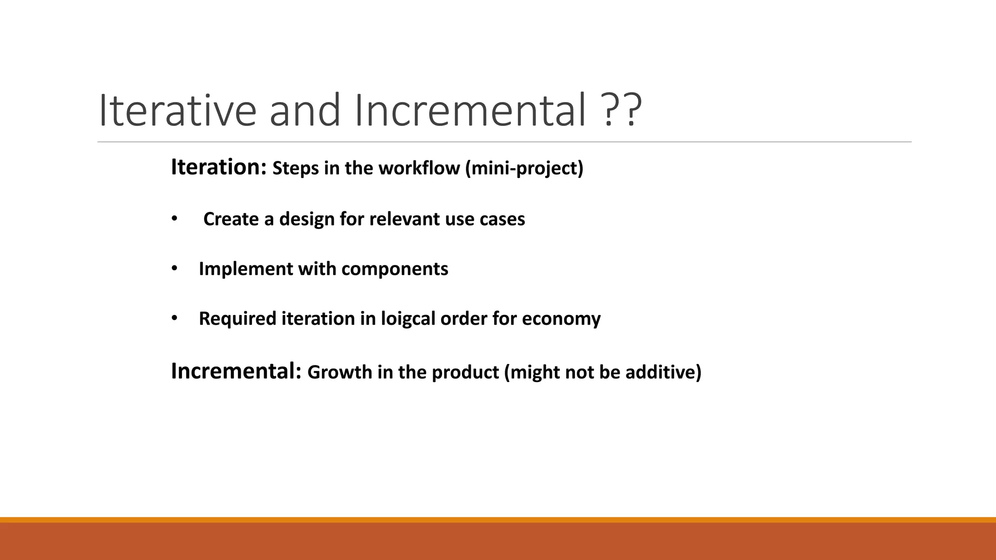 Iterative and Incremental ??
Iteration: Steps in the workflow (mini-project)
• Create a design for relevant use cases
• Implement with components
• Required iteration in loigcal order for economy
Incremental: Growth in the product (might not be additive)
 
