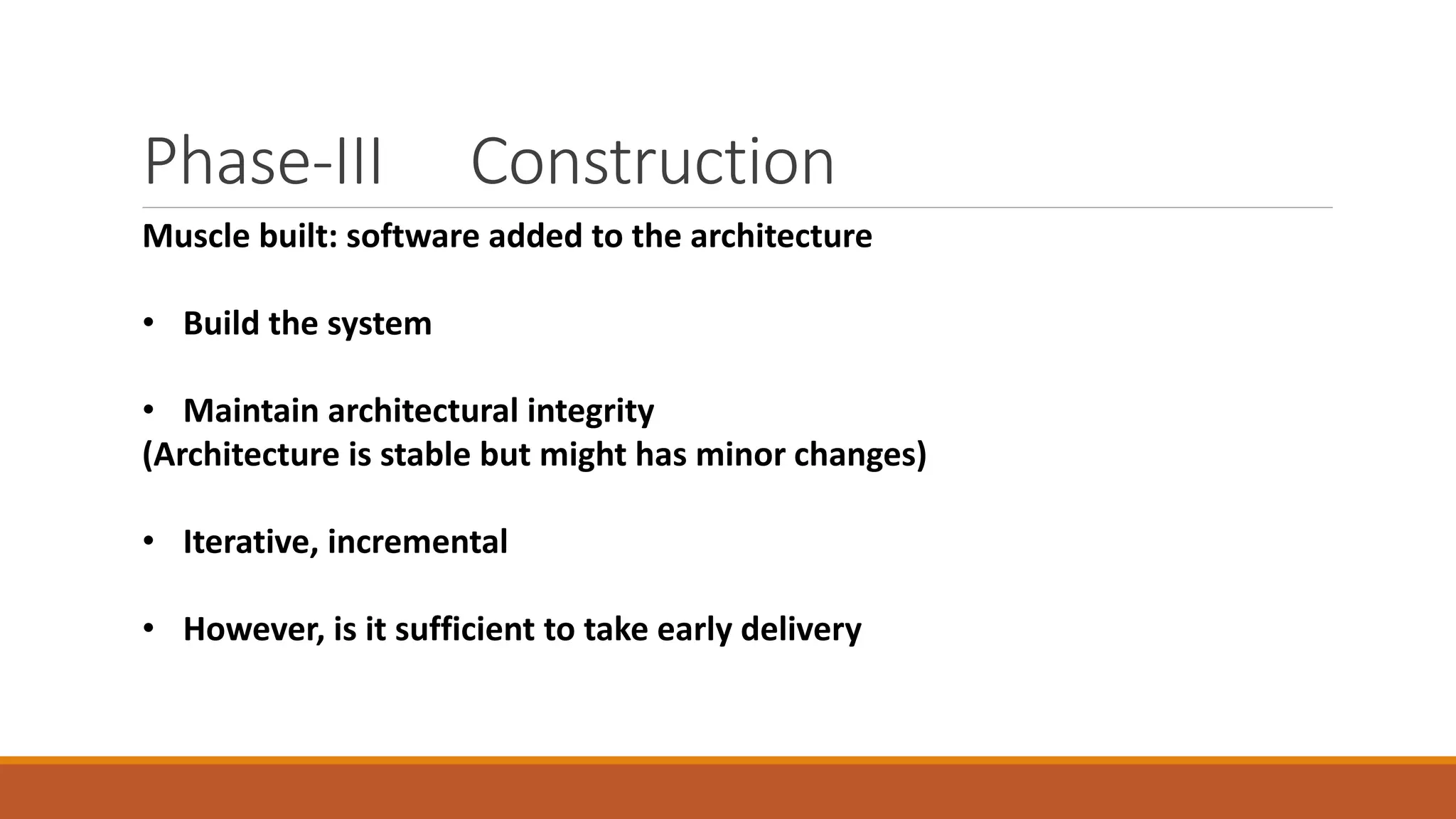 Phase-III Construction
Muscle built: software added to the architecture
• Build the system
• Maintain architectural integrity
(Architecture is stable but might has minor changes)
• Iterative, incremental
• However, is it sufficient to take early delivery
 