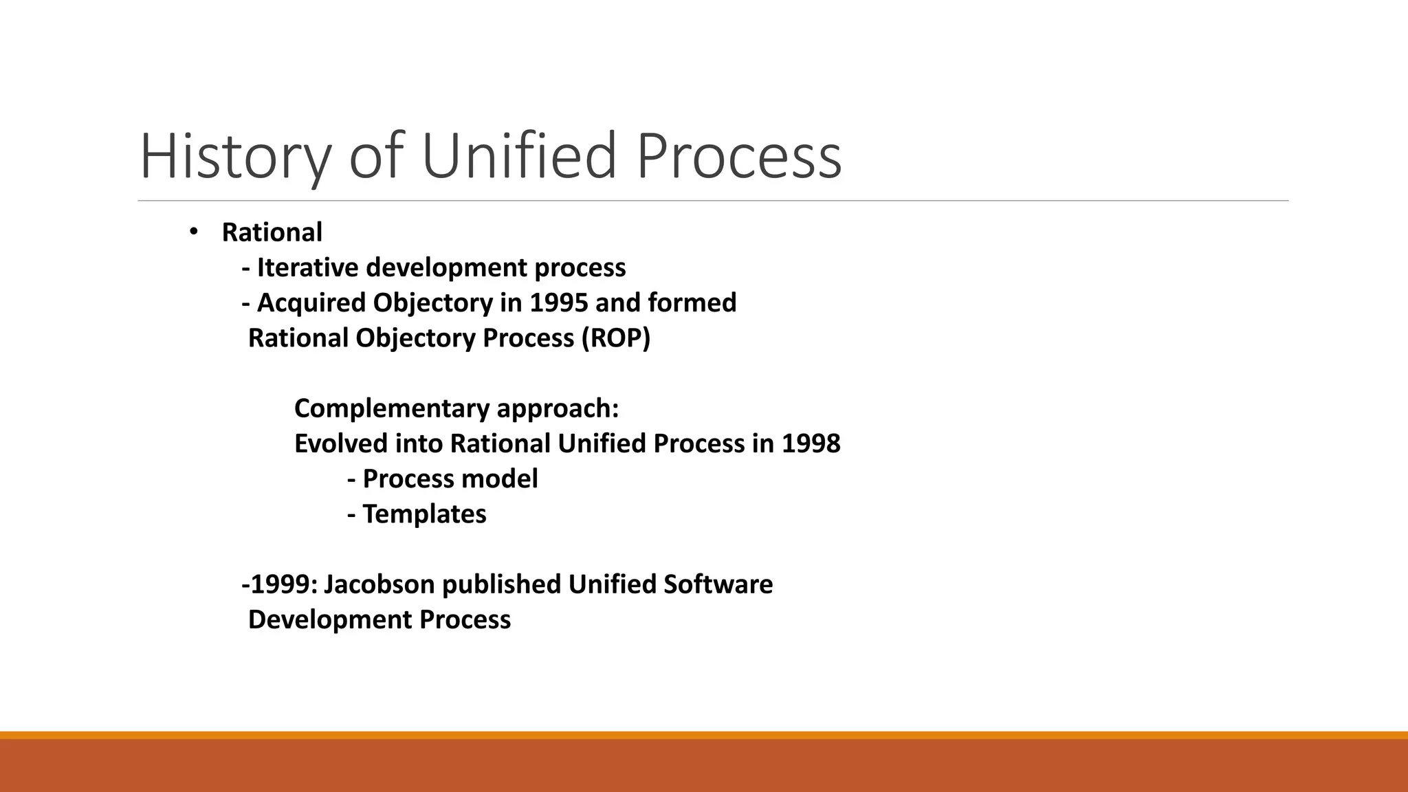 History of Unified Process
• Rational
- Iterative development process
- Acquired Objectory in 1995 and formed
Rational Objectory Process (ROP)
Complementary approach:
Evolved into Rational Unified Process in 1998
- Process model
- Templates
-1999: Jacobson published Unified Software
Development Process
 