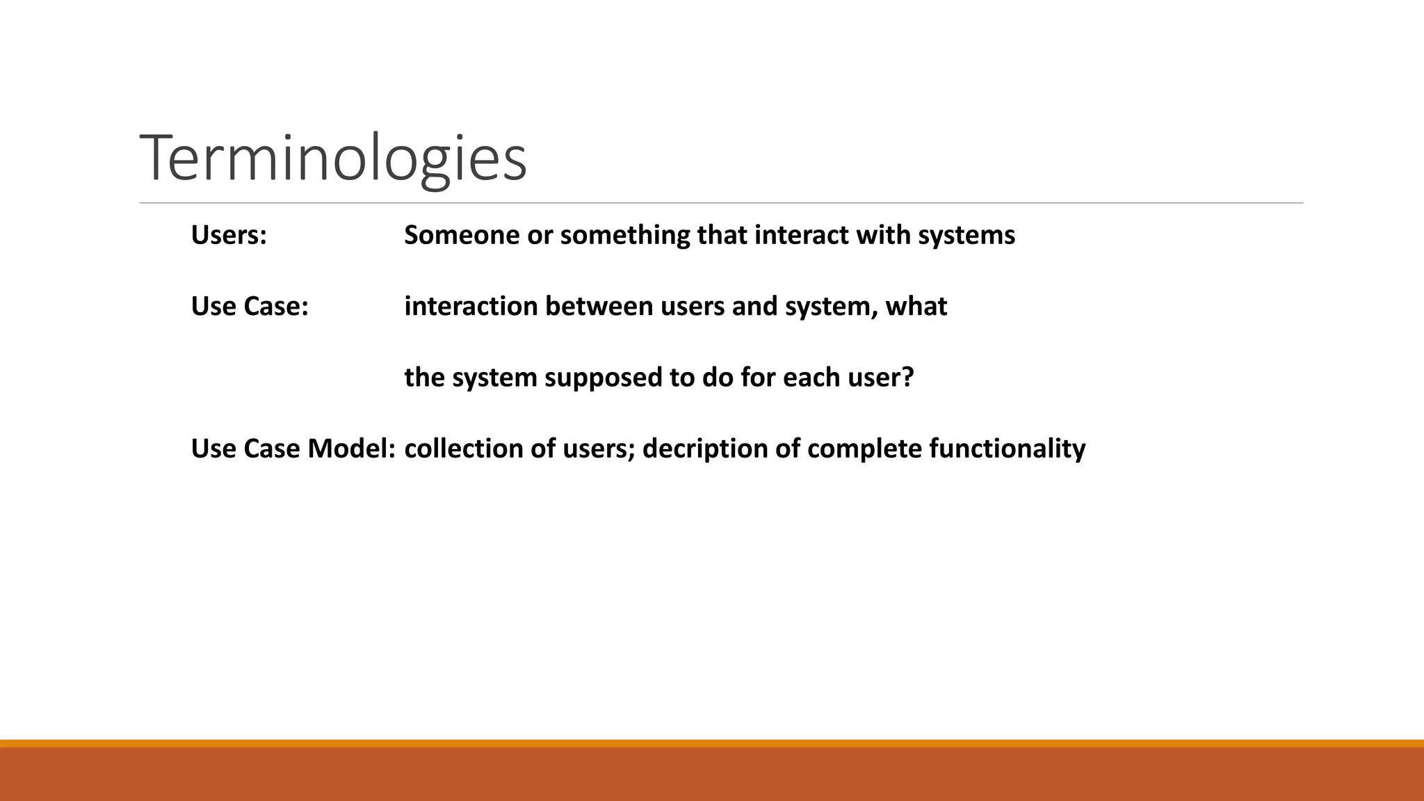 Terminologies
Users: Someone or something that interact with systems
Use Case: interaction between users and system, what
the system supposed to do for each user?
Use Case Model: collection of users; decription of complete functionality
 