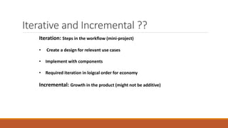 Iterative and Incremental ??
Iteration: Steps in the workflow (mini-project)
• Create a design for relevant use cases
• Implement with components
• Required iteration in loigcal order for economy
Incremental: Growth in the product (might not be additive)
 