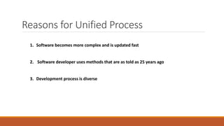 Reasons for Unified Process
1. Software becomes more complex and is updated fast
2. Software developer uses methods that are as told as 25 years ago
3. Development process is diverse
 