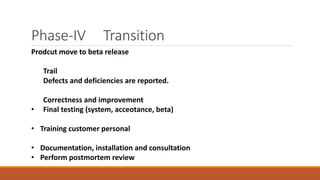 Phase-IV Transition
Prodcut move to beta release
Trail
Defects and deficiencies are reported.
Correctness and improvement
• Final testing (system, acceotance, beta)
• Training customer personal
• Documentation, installation and consultation
• Perform postmortem review
 