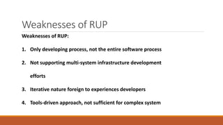 Weaknesses of RUP
Weaknesses of RUP:
1. Only developing process, not the entire software process
2. Not supporting multi-system infrastructure development
efforts
3. Iterative nature foreign to experiences developers
4. Tools-driven approach, not sufficient for complex system
 