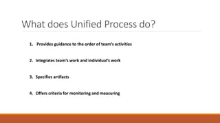 What does Unified Process do?
1. Provides guidance to the order of team’s activities
2. Integrates team’s work and individual’s work
3. Specifies artifacts
4. Offers criteria for monitoring and measuring
 