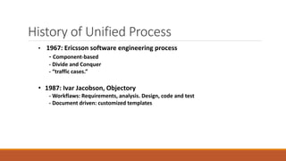 History of Unified Process
• 1967: Ericsson software engineering process
- Component-based
- Divide and Conquer
- “traffic cases.”
• 1987: Ivar Jacobson, Objectory
- Workflaws: Requirements, analysis. Design, code and test
- Document driven: customized templates
 