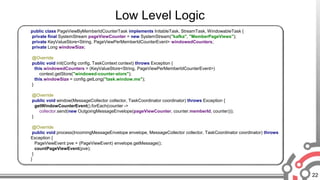 22
Low Level Logic
public class PageViewByMemberIdCounterTask implements InitableTask, StreamTask, WindowableTask {
private final SystemStream pageViewCounter = new SystemStream("kafka", "MemberPageViews");
private KeyValueStore<String, PageViewPerMemberIdCounterEvent> windowedCounters;
private Long windowSize;
@Override
public void init(Config config, TaskContext context) throws Exception {
this.windowedCounters = (KeyValueStore<String, PageViewPerMemberIdCounterEvent>)
context.getStore("windowed-counter-store");
this.windowSize = config.getLong("task.window.ms");
}
@Override
public void window(MessageCollector collector, TaskCoordinator coordinator) throws Exception {
getWindowCounterEvent().forEach(counter ->
collector.send(new OutgoingMessageEnvelope(pageViewCounter, counter.memberId, counter)));
}
@Override
public void process(IncomingMessageEnvelope envelope, MessageCollector collector, TaskCoordinator coordinator) throws
Exception {
PageViewEvent pve = (PageViewEvent) envelope.getMessage();
countPageViewEvent(pve);
}
}
 