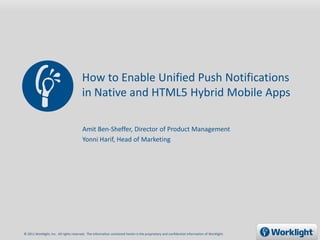 How to Enable Unified Push Notifications
                                        in Native and HTML5 Hybrid Mobile Apps

                                        Amit Ben-Sheffer, Director of Product Management
                                        Yonni Harif, Head of Marketing




© 2011 Worklight, Inc. All rights reserved. The information contained herein is the proprietary and confidential information of Worklight.
 