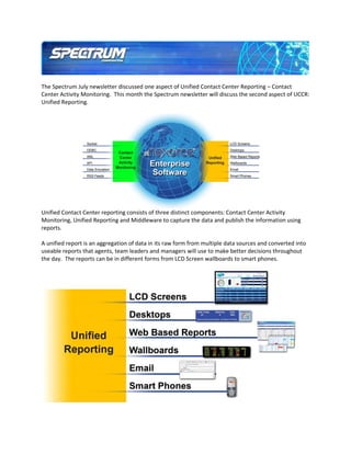 The Spectrum July newsletter discussed one aspect of Unified Contact Center Reporting – Contact
Center Activity Monitoring. This month the Spectrum newsletter will discuss the second aspect of UCCR:
Unified Reporting.




Unified Contact Center reporting consists of three distinct components: Contact Center Activity
Monitoring, Unified Reporting and Middleware to capture the data and publish the information using
reports.

A unified report is an aggregation of data in its raw form from multiple data sources and converted into
useable reports that agents, team leaders and managers will use to make better decisions throughout
the day. The reports can be in different forms from LCD Screen wallboards to smart phones.
 