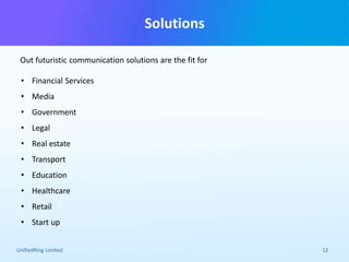 Solutions
Out futuristic communication solutions are the fit for
UnifiedRing Limited 12
• Financial Services
• Media
• Government
• Legal
• Real estate
• Transport
• Education
• Healthcare
• Retail
• Start up
 