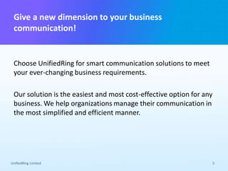 Give a new dimension to your business
communication!
UnifiedRing Limited 5
Choose UnifiedRing for smart communication solutions to meet
your ever-changing business requirements.
Our solution is the easiest and most cost-effective option for any
business. We help organizations manage their communication in
the most simplified and efficient manner.
 