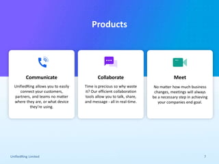 Give a new dimension to your business
communication!
UnifiedRing Limited 7
Products
UnifiedRing allows you to easily
connect your customers,
partners, and teams no matter
where they are, or what device
they’re using.
Communicate
Time is precious so why waste
it? Our efficient collaboration
tools allow you to talk, share,
and message - all in real-time.
Collaborate
No matter how much business
changes, meetings will always
be a necessary step in achieving
your companies end goal.
Meet
 