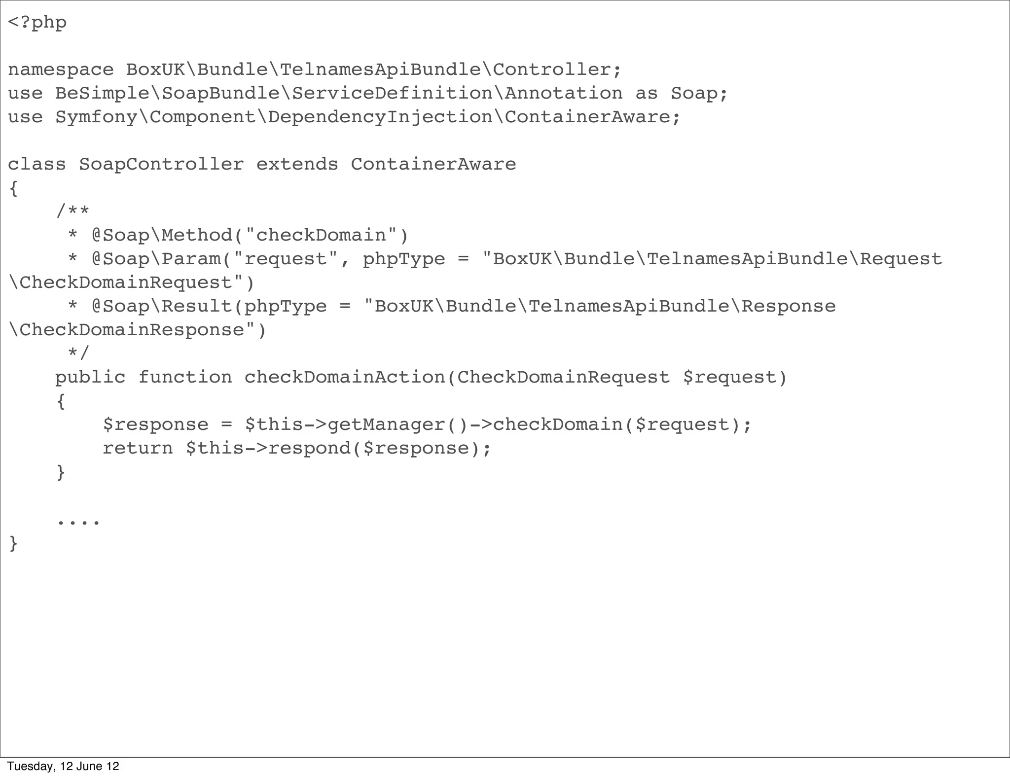 <?php

namespace BoxUKBundleApiBundleController;
use BeSimpleSoapBundleServiceDefinitionAnnotation as Soap;
use SymfonyComponentDependencyInjectionContainerAware;

class SoapController extends ContainerAware
{
    /**
      * @SoapMethod("domainInfo")
      * @SoapParam("request", phpType = "BoxUKBundleApiBundleRequest
DomainInfoRequest")
      * @SoapResult(phpType = "BoxUKBundleApiBundleResponseDomainInfoRequest")
      */
    public function domainInfoAction(DomainInfoRequest $request)
    {
         $response = $this->getManager()->domainInfo($request);
         return $this->respond($response);
    }

        ....
}




Tuesday, 12 June 12
 