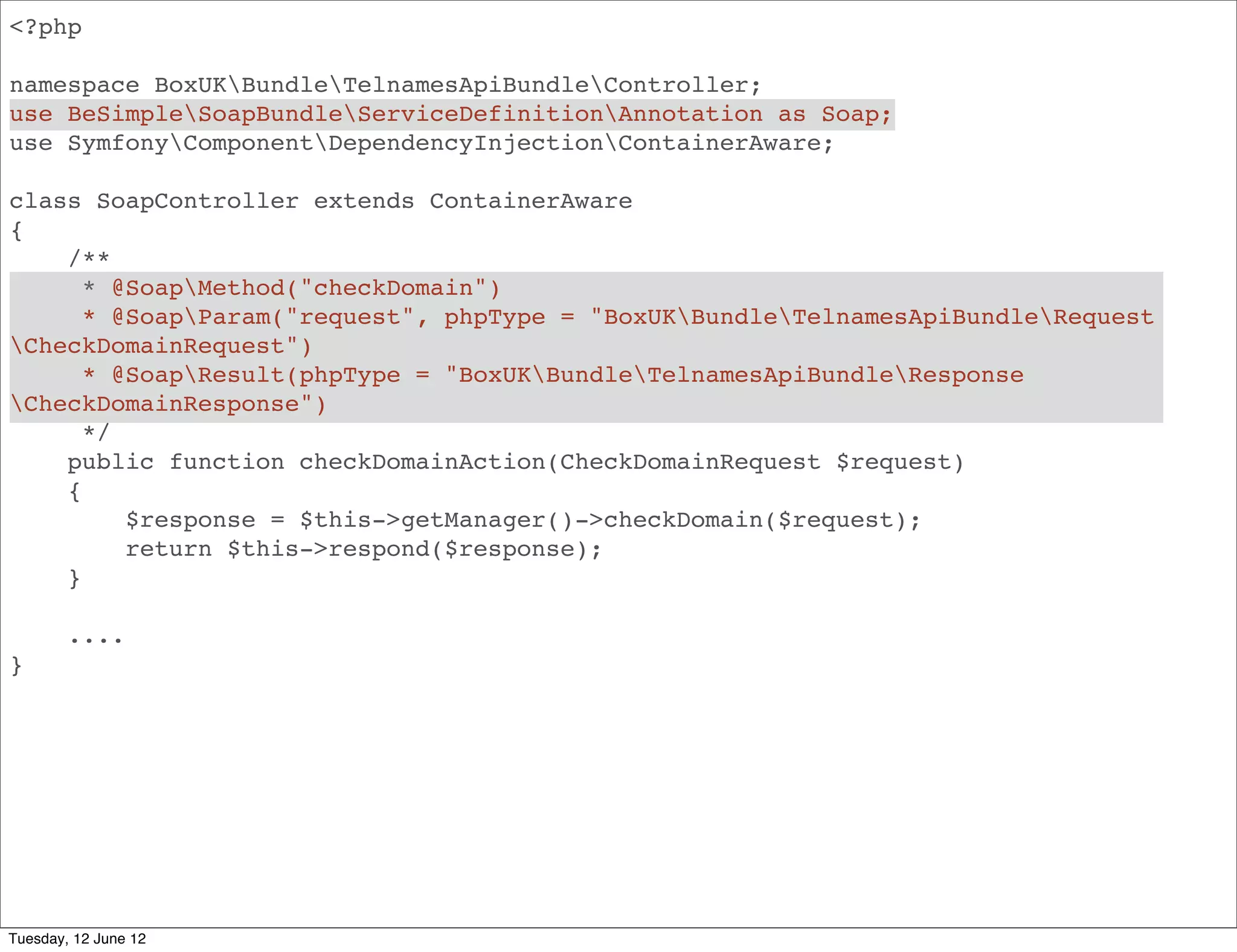 <?php

namespace BoxUKBundleApiBundleController;
use BeSimpleSoapBundleServiceDefinitionAnnotation as Soap;
use SymfonyComponentDependencyInjectionContainerAware;

class SoapController extends ContainerAware
{
    /**
      * @SoapMethod("domainInfo")
      * @SoapParam("request", phpType = "BoxUKBundleApiBundleRequest
DomainInfoRequest")
      * @SoapResult(phpType = "BoxUKBundleApiBundleResponseDomainInfoRequest")
      */
    public function domainInfoAction(DomainInfoRequest $request)
    {
         $response = $this->getManager()->domainInfo($request);
         return $this->respond($response);
    }

        ....
}




Tuesday, 12 June 12
 