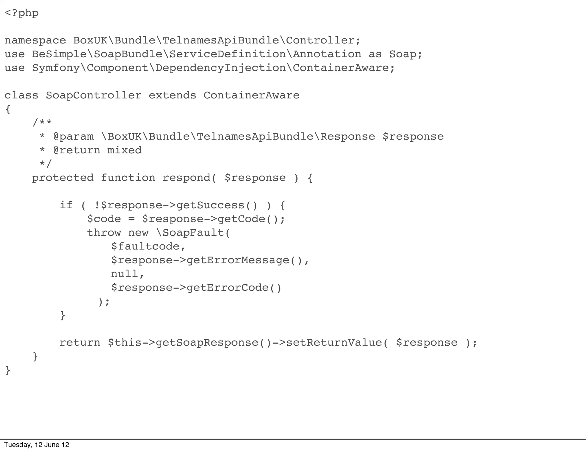 <?php

namespace BoxUKBundleApiBundleController;
use BeSimpleSoapBundleServiceDefinitionAnnotation as Soap;
use SymfonyComponentDependencyInjectionContainerAware;

class SoapController extends ContainerAware
{
    /**
     * @param BoxUKBundleApiBundleResponse $response
     * @return mixed
     */
    protected function respond( $response ) {

                if ( !$response->getSuccess() ) {
                    $code = $response->getCode();
                    throw new SoapFault(
                        $faultcode,
                        $response->getErrorMessage(),
                        null,
                        $response->getErrorCode()
                     );
                }

                return $this->getSoapResponse()->setReturnValue( $response );
        }
}




Tuesday, 12 June 12
 