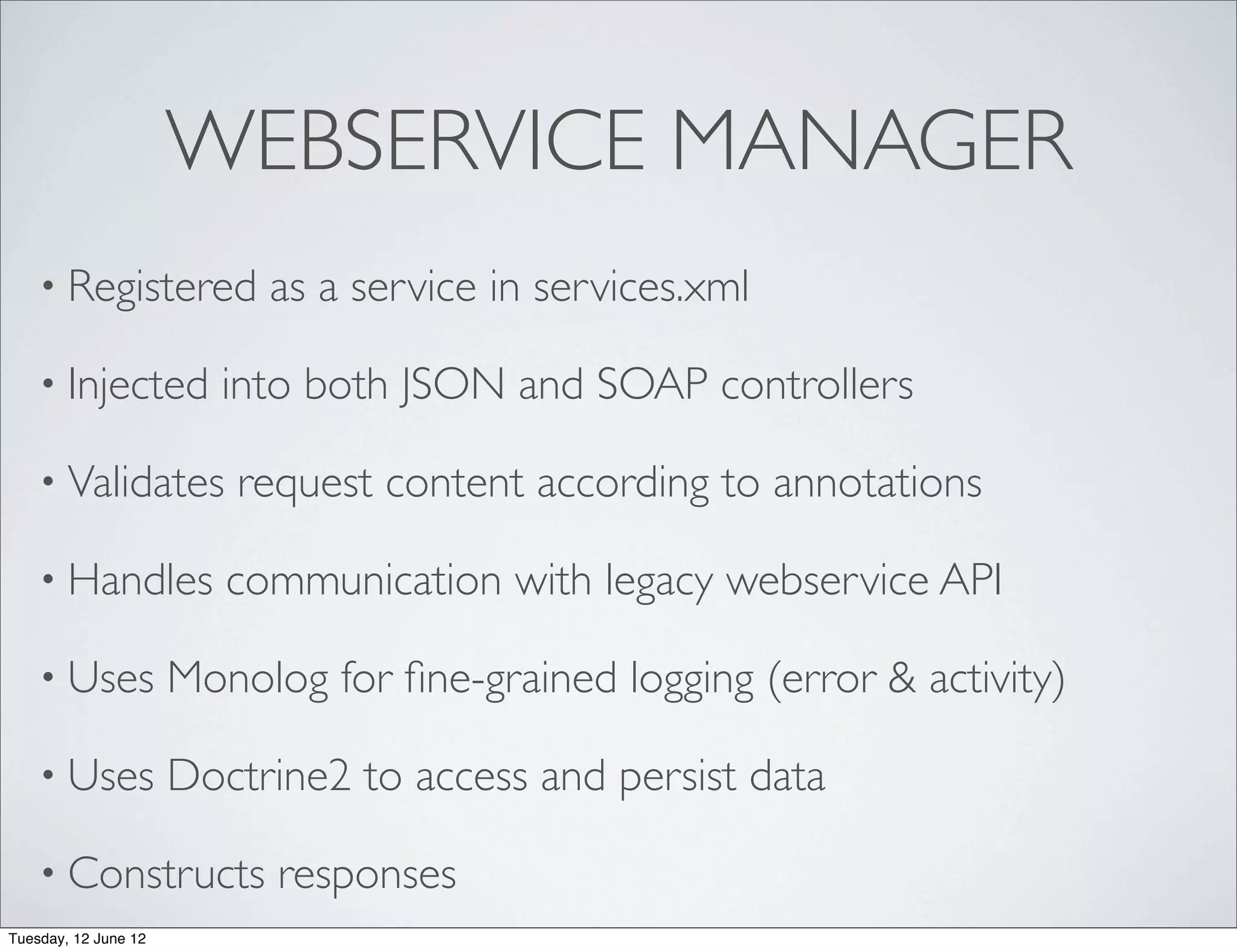 WEBSERVICE MANAGER
    • Registered           as a service in services.xml

    • Injected           into both JSON and SOAP controllers

    • Validates          request content according to annotations

    • Handles            communication with legacy webservice API

    • Uses            Monolog for ﬁne-grained logging (error & activity)

    • Uses            Doctrine2 to access and persist data

    • Constructs            responses
Tuesday, 12 June 12
 