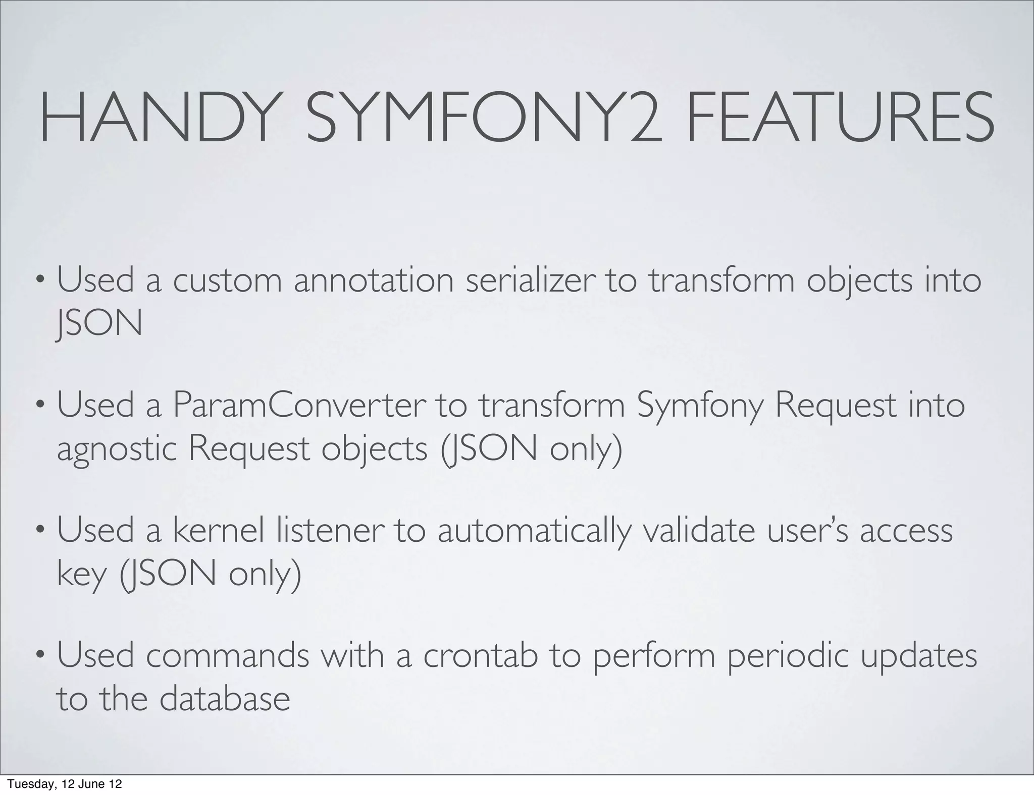 HANDY SYMFONY2 FEATURES

    • Used            a custom annotation serializer to transform objects into
        JSON

    • Used   a ParamConverter to transform Symfony Request into
        agnostic Request objects (JSON only)

    • Used    a kernel listener to automatically validate user’s access
        key (JSON only)

    • Used    commands with a crontab to perform periodic updates
        to the database

Tuesday, 12 June 12
 
