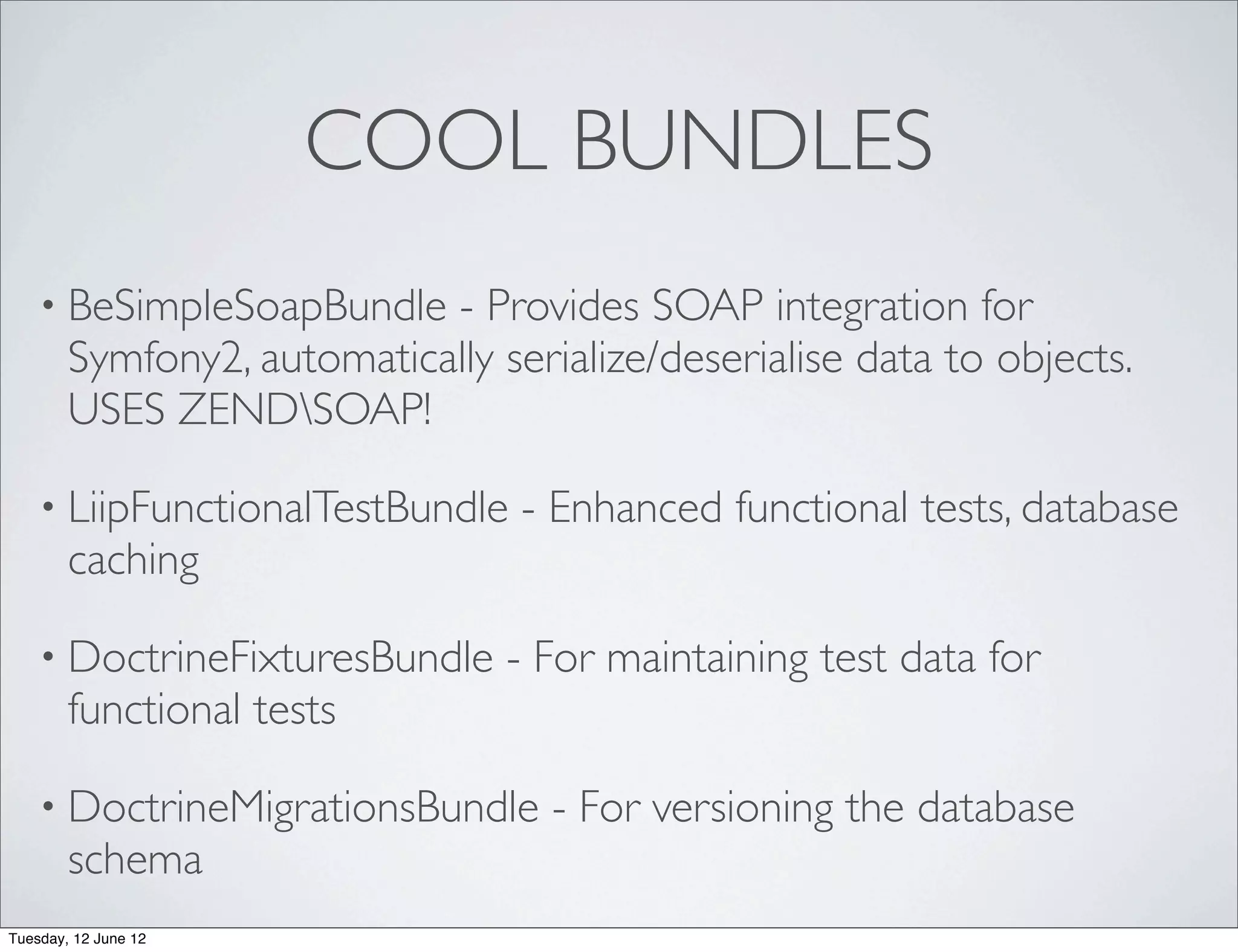 COOL BUNDLES
    • BeSimpleSoapBundle    - Provides SOAP integration for
        Symfony2, automatically serialize/deserialise data to objects.
        USES ZENDSOAP!

    • LiipFunctionalTestBundle    - Enhanced functional tests, database
        caching

    • DoctrineFixturesBundle     - For maintaining test data for
        functional tests

    • DoctrineMigrationsBundle      - For versioning the database
        schema
Tuesday, 12 June 12
 