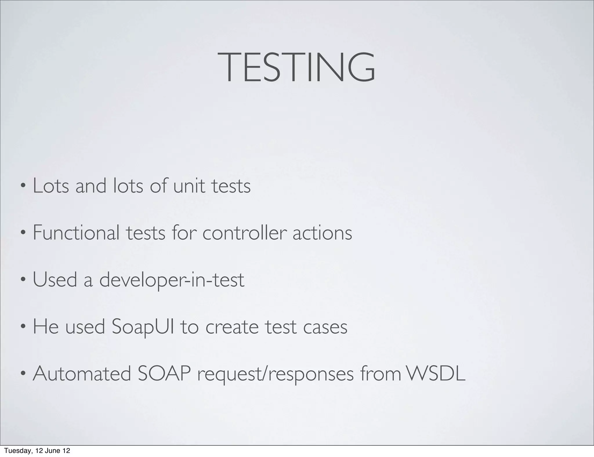 TESTING

    • Lots            and lots of unit tests

    • Functional            tests for controller actions

    • Used             a developer-in-test

    • He         used SoapUI to create test cases

    • Automated              SOAP request/responses from WSDL


Tuesday, 12 June 12
 
