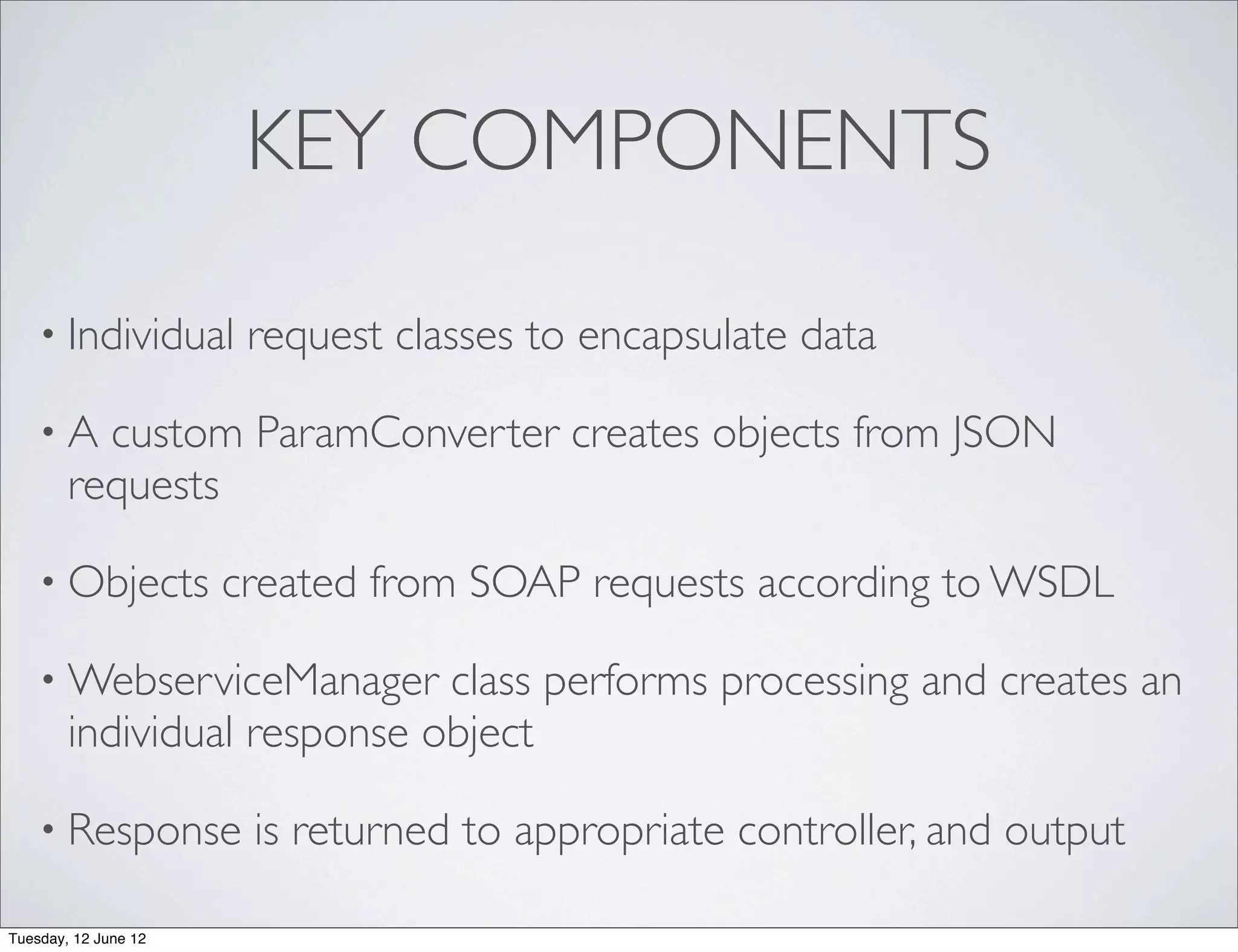 KEY COMPONENTS

    • Individual       request classes to encapsulate data

    •A    custom ParamConverter creates objects from JSON
        requests

    • Objects         created from SOAP requests according to WSDL

    • WebserviceManager      class performs processing and creates an
        individual response object

    • Response         is returned to appropriate controller, and output

Tuesday, 12 June 12
 