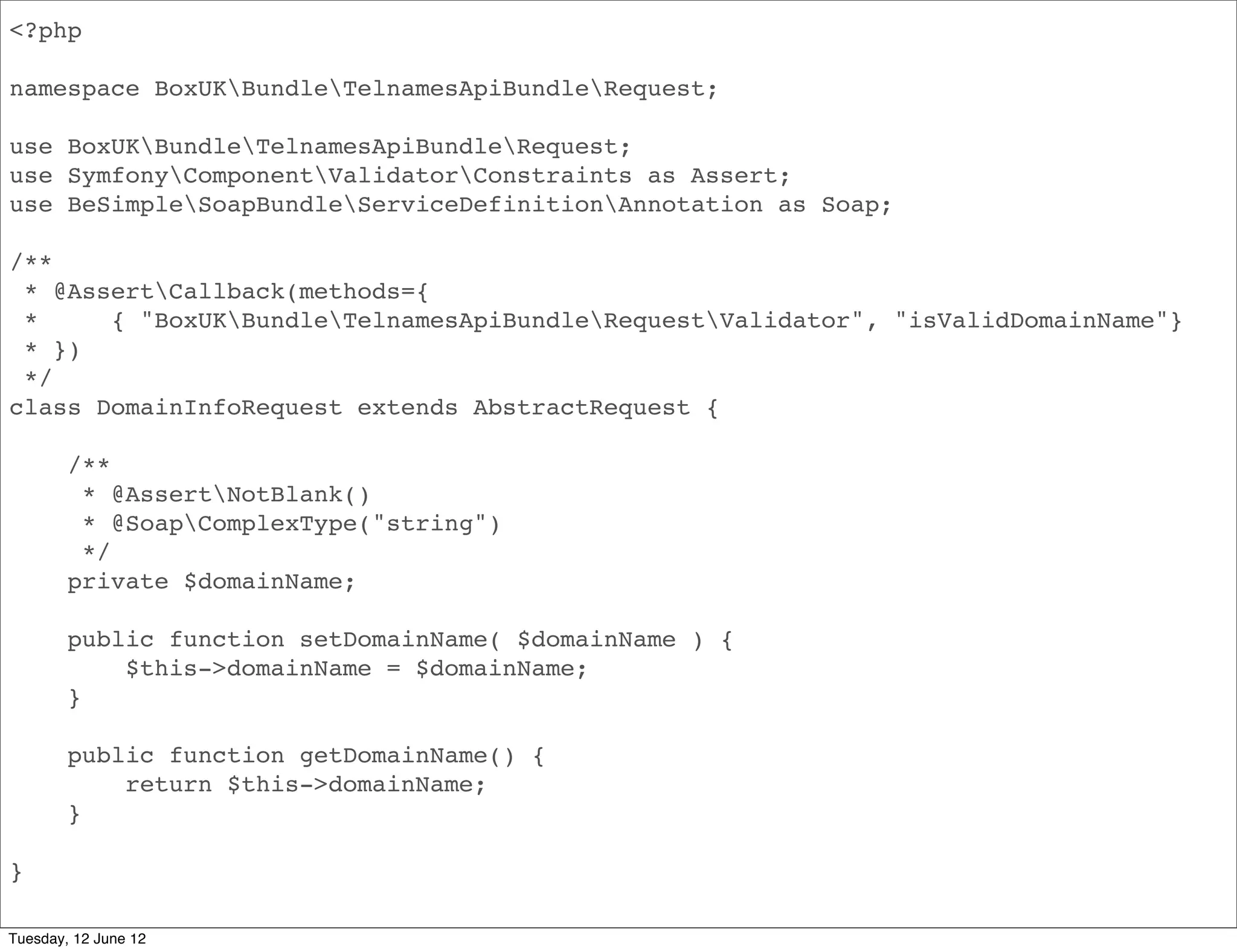 <?php

namespace BoxUKBundleApiBundleRequest;

use BoxUKBundleApiBundleRequest;
use SymfonyComponentValidatorConstraints as Assert;
use BeSimpleSoapBundleServiceDefinitionAnnotation as Soap;

/**
 * @AssertCallback(methods={
 *     { "BoxUKBundleApiBundleRequestValidator", "isValidDomainName"}
 * })
 */
class DomainInfoRequest extends AbstractRequest {

        /**
         * @AssertNotBlank()
         * @SoapComplexType("string")
         */
        private $domainName;

        public function setDomainName( $domainName ) {
            $this->domainName = $domainName;
        }

        public function getDomainName() {
            return $this->domainName;
        }

}

Tuesday, 12 June 12
 