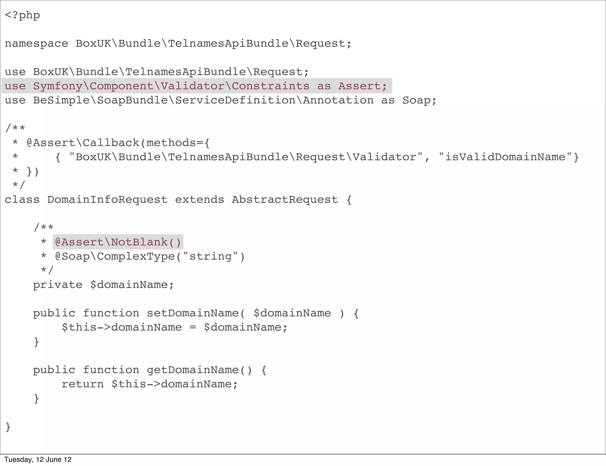 <?php

namespace BoxUKBundleApiBundleRequest;

use BoxUKBundleApiBundleRequest;
use SymfonyComponentValidatorConstraints as Assert;
use BeSimpleSoapBundleServiceDefinitionAnnotation as Soap;

/**
 * @AssertCallback(methods={
 *     { "BoxUKBundleApiBundleRequestValidator", "isValidDomainName"}
 * })
 */
class DomainInfoRequest extends AbstractRequest {

        /**
         * @AssertNotBlank()
         * @SoapComplexType("string")
         */
        private $domainName;

        public function setDomainName( $domainName ) {
            $this->domainName = $domainName;
        }

        public function getDomainName() {
            return $this->domainName;
        }

}

Tuesday, 12 June 12
 